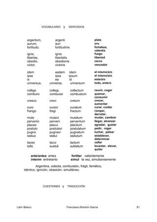 VOCABULARIO y DERIVADOS
argentum, argenti plata
aurum, auri oro
fortitudo, fortitudinis fortaleza,
valentía
ignis, ignis fuego
libertas, libertatis libertad
obsidio, obsidionis cerco
victor, victoris vencedor
idem eadem idem el mismo/a/o
ipse ipsa ipsum el mismo/a/o
is ea id este/a/o
universus, universa, universum todo, entero
colligo collegi, collectum reunir, coger
comburo combussi combustum quemar,
consumir
cresco crevi cretum crecer,
aumentar
curo curavi curatum curar, cuidar
frango fregi fractum romper,
derrotar,
muto mutavi mutatum mudar, cambiar
pervenio perveni perventum llegar, alcanzar
placeo placui placitum agradar, gustar
postulo postulavi postulatum pedir, rogar
pugno pugnavi pugnatum luchar, pelear
statuo statui statutum establecer,
determinar
taceo tacui tactum callar
tollo sustuli sublatum levantar, elevar,
quitar
ante/antea antes fortiter valientemente
interim entretanto simul la vez, simultaneamente
Argentina, colecta, combustión, frágil, famélico,
idéntico, ignición, obsesión, simultáneo.
CUESTIONES y TRADUCCIÓN
Latín Básico Franciasco Bombín García 81
 