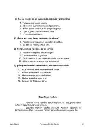 a) Caso y función de los sustantivos, adjetivos y pronombres
1. Fatigabat eos hostes obsidio.
2. Ad eundem civem clamor procul pervenerat.
3. Nullus eorum superatus est a legatis superbis.
4. Ipse in quarto consulatu statuit ludos.
5. Crevit iis simul libertas.
b) ¿Cómo son estas frases cambiadas de número?
6. Postulant interim auxilium ab eisdem civitatibus.
7. Ea corpora victor perfidus tollit.
c) Tiempo, número y persona de los verbos
8. Placebat ei responsa omnia colligere.
9. Certamini amicae pugnabant.
10. Fortitudinem et illorum magnitudinem tacebat imperator.
11. Ad ignem aurum argentumque portata sunt
d) ¿Qué palabras están en nominativo y cuáles en acusativo?
12. Eius adventus mutavit fortiter militum faciem.
13. Fames mulieres eas non comburit.
14. Nationes universas antea fregerat.
15. Nullum opus circa ipsos erat.
16. Iurabant per filios suos caros.
Saguntinum bellum
Hannibal facere romanis bellum cogitavit. Ita1 oppugnare statuit
civitatem Saguntum, romanis amicam.
Saguntini Romam legatos miserunt. Auxilium postulant in
Carthaginienses. Dum responsum Romani parant, Saguntum oppugnat ille.
Latín Básico Franciasco Bombín García 82
 