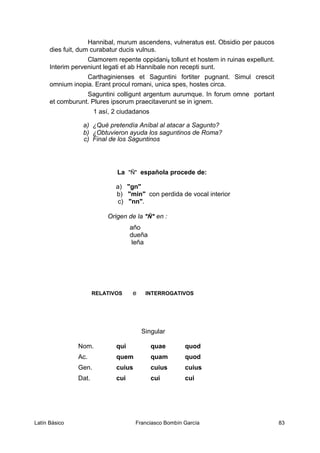 Hannibal, murum ascendens, vulneratus est. Obsidio per paucos
dies fuit, dum curabatur ducis vulnus.
Clamorem repente oppidani2 tollunt et hostem in ruinas expellunt.
Interim perveniunt legati et ab Hannibale non recepti sunt.
Carthaginienses et Saguntini fortiter pugnant. Simul crescit
omnium inopia. Erant procul romani, unica spes, hostes circa.
Saguntini colligunt argentum aurumque. In forum omne portant
et comburunt. Plures ipsorum praecitaverunt se in ignem.
1 así, 2 ciudadanos
a) ¿Qué pretendía Aníbal al atacar a Sagunto?
b) ¿Obtuvieron ayuda los saguntinos de Roma?
c) Final de los Saguntinos
La "Ñ" española procede de:
a) "gn"
b) "min" con perdida de vocal interior
c) "nn".
Origen de la "Ñ" en :
año
dueña
leña
RELATIVOS e INTERROGATIVOS
Singular
Nom. qui quae quod
Ac. quem quam quod
Gen. cuius cuius cuius
Dat. cui cui cui
Latín Básico Franciasco Bombín García 83
 