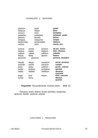 VOCABULARIO y DERIVADOS
aratrum, aratri arado
Hiberus, Hiberi Ebro
minium, minii berbellón
potestas, potestatis potestad, poder
plubum, plumbi plomo
sanguis, sanguinis sangre
taciturnitas, taciturnitatis silencio
ventus, venti viento, aire
aureus, aurea, aureum de oro, áureo
beatus, beata, beatum feliz, dichoso
calidus, calida, calidum caliente
festus, festa, festum festivo
perennis perenne perenne, duradero
claudo clausi caussum cerrar, encerrar
excindo excidi excisum romper
pono posui positum poner, colocar
probo probavi probatum aprobar
reddo reddidi redditum devolver,
convertir
tingo tinxi tictum teñir, manchar
torreo torrui abrasar,
quemar
frequenter frecuentemente, muchas veces sine sin
Clausura, erario, festivo, fluvial, plúmbeo, sanguíneo,
taciturno, tórrido, ventorral, vidente.
CUESTIONES y TRADUCCIÓN
Latín Básico Franciasco Bombín García 85
 