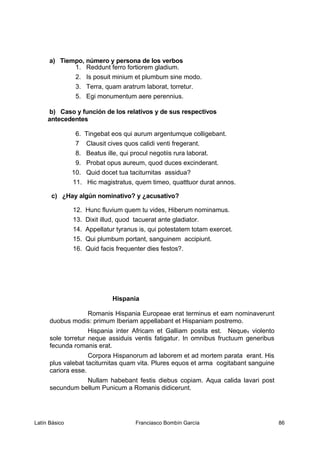 a) Tiempo, número y persona de los verbos
1. Reddunt ferro fortiorem gladium.
2. Is posuit minium et plumbum sine modo.
3. Terra, quam aratrum laborat, torretur.
5. Egi monumentum aere perennius.
b) Caso y función de los relativos y de sus respectivos
antecedentes
6. Tingebat eos qui aurum argentumque colligebant.
7 Clausit cives quos calidi venti fregerant.
8. Beatus ille, qui procul negotiis rura laborat.
9. Probat opus aureum, quod duces excinderant.
10. Quid docet tua taciturnitas assidua?
11. Hic magistratus, quem timeo, quatttuor durat annos.
c) ¿Hay algún nominativo? y ¿acusativo?
12. Hunc fluvium quem tu vides, Hiberum nominamus.
13. Dixit illud, quod tacuerat ante gladiator.
14. Appellatur tyranus is, qui potestatem totam exercet.
15. Qui plumbum portant, sanguinem accipiunt.
16. Quid facis frequenter dies festos?.
Hispania
Romanis Hispania Europeae erat terminus et eam nominaverunt
duobus modis: primum Iberiam appellabant et Hispaniam postremo.
Hispania inter Africam et Galliam posita est. Neque1 violento
sole torretur neque assiduis ventis fatigatur. In omnibus fructuum generibus
fecunda romanis erat.
Corpora Hispanorum ad laborem et ad mortem parata erant. His
plus valebat taciturnitas quam vita. Plures equos et arma cogitabant sanguine
cariora esse.
Nullam habebant festis diebus copiam. Aqua calida lavari post
secundum bellum Punicum a Romanis didicerunt.
Latín Básico Franciasco Bombín García 86
 