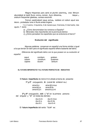 Magna Hispaniae pars aeris et plumbi uberrima3 erat. Minium
abundabat et dedit fluvio vicino2 nomen. Auro ditissima3 itaque 4
aratrum frequenter glaebas5 aureas exscindit.
Ferrum aestimabant aqua acrius6 reddere et nullum apud eos
telum7 probabatur sine in fluviis antea tingere.
1 ni, 2 vecino, 3 riquísima, 4 de manera que, 5 terrones, 6 más fuerte, más
agudo, 7 dardo.
a) ¿Cómo denominaban los romanos a España?
b) Minerales más importantes de la península ibérica
c) ¿Cómo pensaban los españoles que se endurecía el hierro?
Evolución del significado
Algunas palabras conservan en español una forma similar o igual
a la que tenían en latín pero el significado español difiere bastante del latino.
Diferencia del significado latino con la que poseen en su evolución al
español:
caput comitem gratiam
casam consilium quaerere
capere ducem verbum
EL FUTURO IMPERFECTO Y EL FUTURO PERFECTO DE INDICATIVO
El futuro imperfecto de INDICATIVO añade al tema de presente:
1ª y 2ª conjugación, B: (vocal de enlace i-/u-)
ama-B-o ama-B(i)-mus
ama-B(i)-s ama-B-tis
ama-B-(i)-t ama-B-(u)-nt
3ª y 4ª conjugación, -A/E – ( “a” en la primera persona
del singular y “e” en todas las demás):
duc-A-m duc-E-mus
duc-E-s duc-E-tis
duc-E-t duc-E-nt
El futuro imperfecto del verbo "SUM" es:
Latín Básico Franciasco Bombín García 87
 