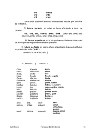 ero erimus
eris eritis
erit erunt
En muchas ocasiones el futuro imperfecto se traduce por presente
de indicativo.
El futuro perfecto en activa se forma añadiendo al tema de
perfecto:
-ero, -eris, -erit, -erimus, -eritis, -erint (amav-ero, amav-eris,
amaverit, amav-erimus, amav-eritis, amav-erint)
El futuro imperfecto en la voz pasiva cambia las terminaciones
de activa por las de pasiva del tema de presente.
El futuro perfecto en pasiva añade al participio de pasado el futuro
imperfecto del verbo "SUM" :
(amatus/ a/ um + ero, eris...)
VOCABULARIO y DERIVADOS
Cato, Catonis Catón
celtici, celticorum celtas
dives, divitis rico
fraus, fraudis fraude, engaño
Gades, Gadium Cádiz
Gallaecia, Gallaeciae Galicia
gens, gentis gente, pueblo
habitus, habitus hábito, costumbre
iugum, iugi yugo, cumbre, monte
latro, latronis ladrón
pietas, pietatis piedad, afecto
praetor, praetoris pretor, juez
Scipio, Scipionis Escipión
traditor, traditoris traidor
alius, alia, aliud otro
arduus, ardua, arduum difícil,
dificultoso,
pesado
asper, aspera, asperum áspero, difícil,
costoso
Latín Básico Franciasco Bombín García 88
 