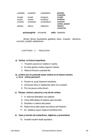 custodio custodivi custoditum guardar,
custodiar
invado invadi invasum invadir
munio munivi munitum fortificar
numero numeravi numeratum numerar,
contar, poseer
retineo retinui retentum retener,
conservar
quinquaginta cincuenta satis bastante
Doctor, férreo, fraudulento, gaditano, íbero, invasión, latrocinio,
munición, portátil, satisfactorio.
CUESTIONES y TRADUCCIÓN
a) Verbos en futuro imperfecto
1. Fraudem poenorum videbis in castris.
2. Ex Asia gentes multae originem habent.
3. Hiberum fluvium custodiet ille.
b) ¿Cómo son en presente estos verbos en el mismo número
y en la misma persona?
4. Faciam id, quod imperant senatores.
5. Universas feras in Gallaeciae silvis non occident.
6. Pro me pauca verba dicam.
c) Tiempo, número, persona y voz de los verbos
7. In latrones libertatem non petieris.
8. Virtus difficultates et habitus satis domabit.
9. Docebitur a celticis alia pietas.
10. Nullus locus satis asper aut arduus erit Scipioni.
11. Ex Gadibus iugum magnum portabat tutor.
d) Caso y función de sustantivos, adjetivos y pronombres
12. Invadet insulam facile equitatus.
Latín Básico Franciasco Bombín García 89
 