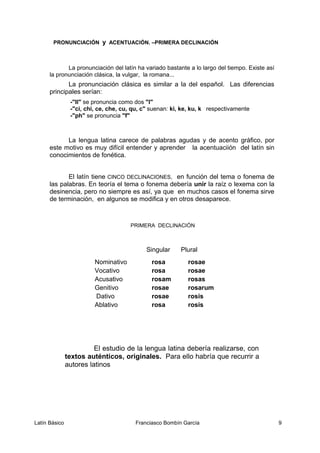 PRONUNCIACIÓN y ACENTUACIÓN. –PRIMERA DECLINACIÓN
La pronunciación del latín ha variado bastante a lo largo del tiempo. Existe así
la pronunciación clásica, la vulgar, la romana...
La pronunciación clásica es similar a la del español. Las diferencias
principales serían:
-"ll" se pronuncia como dos "l"
-"ci, chi, ce, che, cu, qu, c" suenan: ki, ke, ku, k respectivamente
-"ph" se pronuncia "f"
La lengua latina carece de palabras agudas y de acento gráfico, por
este motivo es muy difícil entender y aprender la acentuaciión del latín sin
conocimientos de fonética.
El latín tiene CINCO DECLINACIONES, en función del tema o fonema de
las palabras. En teoría el tema o fonema debería unir la raíz o lexema con la
desinencia, pero no siempre es así, ya que en muchos casos el fonema sirve
de terminación, en algunos se modifica y en otros desaparece.
PRIMERA DECLINACIÓN
Singular Plural
Nominativo rosa rosae
Vocativo rosa rosae
Acusativo rosam rosas
Genitivo rosae rosarum
Dativo rosae rosis
Ablativo rosa rosis
El estudio de la lengua latina debería realizarse, con
textos auténticos, originales. Para ello habría que recurrir a
autores latinos
Latín Básico Franciasco Bombín García 9
 