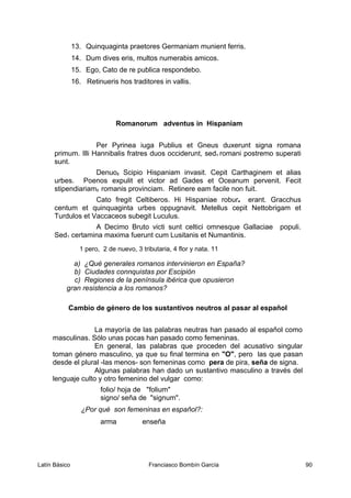 13. Quinquaginta praetores Germaniam munient ferris.
14. Dum dives eris, multos numerabis amicos.
15. Ego, Cato de re publica respondebo.
16. Retinueris hos traditores in vallis.
Romanorum adventus in Hispaniam
Per Pyrinea iuga Publius et Gneus duxerunt signa romana
primum. Illi Hannibalis fratres duos occiderunt, sed1 romani postremo superati
sunt.
Denuo2 Scipio Hispaniam invasit. Cepit Carthaginem et alias
urbes. Poenos expulit et victor ad Gades et Oceanum pervenit. Fecit
stipendiariam3 romanis provinciam. Retinere eam facile non fuit.
Cato fregit Celtiberos. Hi Hispaniae robur4 erant. Gracchus
centum et quinquaginta urbes oppugnavit. Metellus cepit Nettobrigam et
Turdulos et Vaccaceos subegit Luculus.
A Decimo Bruto victi sunt celtici omnesque Gallaciae populi.
Sed1 certamina maxima fuerunt cum Lusitanis et Numantinis.
1 pero, 2 de nuevo, 3 tributaria, 4 flor y nata. 11
a) ¿Qué generales romanos intervinieron en España?
b) Ciudades connquistas por Escipión
c) Regiones de la península ibérica que opusieron
gran resistencia a los romanos?
Cambio de género de los sustantivos neutros al pasar al español
La mayoría de las palabras neutras han pasado al español como
masculinas. Sólo unas pocas han pasado como femeninas.
En general, las palabras que proceden del acusativo singular
toman género masculino, ya que su final termina en "O", pero las que pasan
desde el plural -las menos- son femeninas como pera de pira, seña de signa.
Algunas palabras han dado un sustantivo masculino a través del
lenguaje culto y otro femenino del vulgar como:
folio/ hoja de "folium"
signo/ seña de "signum".
¿Por qué son femeninas en español?:
arma enseña
Latín Básico Franciasco Bombín García 90
 