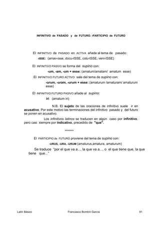 INFINITIVO de PASADO y de FUTURO. -PARTICIPIO de FUTURO
El INFINITIVO de PASADO en ACTIVA añade al tema de pasado:
-ISSE: (amav-isse, docu-ISSE, colu-ISSE, veni-ISSE)
El INFINITIVO PASIVO se forma del supino con:
-um, -am, -um + esse: (amatum/amatam/ amatum esse)
El INFINITIVO FUTURO ACTIVO sale del tema de supino con:
-urum, -uram, -urum + esse: (amaturum /amaturam/ amaturum
esse)
El INFINITIVO FUTURO PASIVO añade al supino:
iri (amatum iri)
N.B. El sujeto de las oraciones de infinitivo suele ir en
acusativo. Por este motivo las terminaciones del infinitivo pasado y del futuro
se ponen en acusativo.
Los infinitivos latinos se traducen en algún caso por infinitivo,
pero casi siempre por indicativo, precedido de "que".
*******
El PARTICIPIO de FUTURO proviene del tema de supino con:
-URUS, -URA, -URUM (amaturus,amatura, amaturum)
Se traduce “por el que va a..., la que va a..., o el que tiene que, la que
tiene que...”
Latín Básico Franciasco Bombín García 91
 