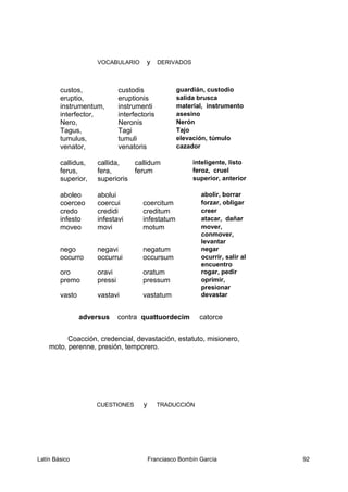 VOCABULARIO y DERIVADOS
custos, custodis guardián, custodio
eruptio, eruptionis salida brusca
instrumentum, instrumenti material, instrumento
interfector, interfectoris asesino
Nero, Neronis Nerón
Tagus, Tagi Tajo
tumulus, tumuli elevación, túmulo
venator, venatoris cazador
callidus, callida, callidum inteligente, listo
ferus, fera, ferum feroz, cruel
superior, superioris superior, anterior
aboleo abolui abolir, borrar
coerceo coercui coercitum forzar, obligar
credo credidi creditum creer
infesto infestavi infestatum atacar, dañar
moveo movi motum mover,
conmover,
levantar
nego negavi negatum negar
occurro occurrui occursum ocurrir, salir al
encuentro
oro oravi oratum rogar, pedir
premo pressi pressum oprimir,
presionar
vasto vastavi vastatum devastar
adversus contra quattuordecim catorce
Coacción, credencial, devastación, estatuto, misionero,
moto, perenne, presión, temporero.
CUESTIONES y TRADUCCIÓN
Latín Básico Franciasco Bombín García 92
 