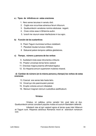 a ) Tipos de infinitivos en estas oraciones
1. Nero senes tacuisse in senatu dixit.
2. Cogito eos occurrisse adversus ferum tribunum.
3. Quattuordecim venatores nomina aboluisse negant.
4. Cives victos esse in Britannia audivi.
5. Iuravit me visurum esse interfectores in tuo agro.
b) Función de los sustantivos
6. Poeni Tagum munivisse turribus credebant.
7. Placebat insulae tumulus militibus.
8 Statuerat petere tempore callidos gladiatores.
c) Tiempo, número y persona de los verbos
9. Audiebant mota esse intrumenta a tribunis
10. Praetor universas terras fame vastavit
11. Oravisse magna praemia afirmabat legatus
12. Ex Hispania annum superiorem mulieres miserat.
d) Cambiar de número (en la misma persona y tiempo) los verbos de estas
oraciones
13. Coercet eos senes lata hasta latro.
14. Vincet qui cito paeninsulam premet.
15. Eruptio victores annum infestabat.
16. Mansuri magnam domum custodibus aedificabunt.
Viriatus
Viriatus, vir callidus, primo venator fuit, post latro et dux.
Quattuordecim annos concitavit populos multos et suorum libertatem defendit.
Infestavit vias et igni vastavit agros et terras quae inter Hiberum
et Tagum sunt. Hispanos adversus Romanos movit et exercitum romanum
vicit.
Latín Básico Franciasco Bombín García 93
 
