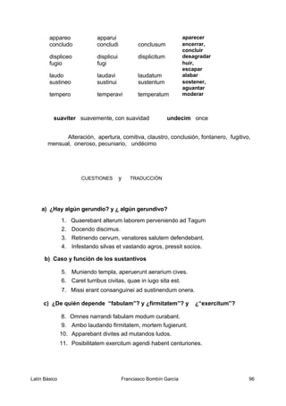 appareo apparui aparecer
concludo concludi conclusum encerrar,
concluir
displiceo displicui displicitum desagradar
fugio fugi huir,
escapar
laudo laudavi laudatum alabar
sustineo sustinui sustentum sostener,
aguantar
tempero temperavi temperatum moderar
suaviter suavemente, con suavidad undecim once
Alteración, apertura, comitiva, claustro, conclusión, fontanero, fugitivo,
mensual, oneroso, pecuniario, undécimo
CUESTIONES y TRADUCCIÓN
a) ¿Hay algún gerundio? y ¿ algún gerundivo?
1. Quaerebant alterum laborem perveniendo ad Tagum
2. Docendo discimus.
3. Retinendo cervum, venatores salutem defendebant.
4. Infestando silvas et vastando agros, pressit socios.
b) Caso y función de los sustantivos
5. Muniendo templa, aperuerunt aerarium cives.
6. Caret turribus civitas, quae in iugo sita est.
7. Missi erant consanguinei ad sustinendum onera.
c) ¿De quién depende “fabulam”? y ¿firmitatem”? y ¿“exercitum”?
8. Omnes narrandi fabulam modum curabant.
9. Ambo laudando firmitatem, mortem fugierunt.
10. Apparebant divites ad mutandos ludos.
11. Posibilitatem exercitum agendi habent centuriones.
Latín Básico Franciasco Bombín García 96
 