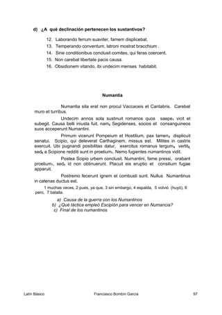 d) ¿A qué declinación pertenecen los sustantivos?
12. Laborando ferrum suaviter, famem displicebat.
13. Temperando conventum, latroni mostrat bracchium .
14. Sine conditionibus conclusit comites, qui feras coercent.
15. Non carebat libertate pacis causa.
16. Obsidionem vitando, ibi undecim menses habitabit.
Numantia
Numantia sita erat non procul Vaccaceis et Cantabris. Carebat
muro et turribus.
Undecim annos sola sustinuit romanos quos saepe1 vicit et
subegit. Causa belli iniusta fuit, nam2 Segidenses, socios et consanguineos
suos acceperunt Numantini.
Primum vicerunt Pompeium et Hostilium, pax tamen3 displicuit
senatui. Scipio, qui deleverat Carthaginem, missus est. Milites in castris
exercuit. Ubi pugnandi posibilitas datur, exercitus romanus tergum4 vertit5,
sed6 a Scipione redditi sunt in proelium7. Nemo fugientes numantinos vidit.
Postea Scipio urbem conclusit. Numantini, fame pressi, orabant
proelium7, sed6 id non obtinuerunt. Placuit eis eruptio et consilium fugae
apparuit.
Postremo fecerunt ignem et combusti sunt. Nullus Numantinus
in catenas ductus est.
1 muchas veces, 2 pues, ya que, 3 sin embargo, 4 espalda, 5 volvió (huyó), 6
pero, 7 batalla.
a) Causa de la guerra con los Numantinos
b) ¿Qué táctica empleó Escipión para vencer en Numancia?
c) Final de los numantinos
Latín Básico Franciasco Bombín García 97
 
