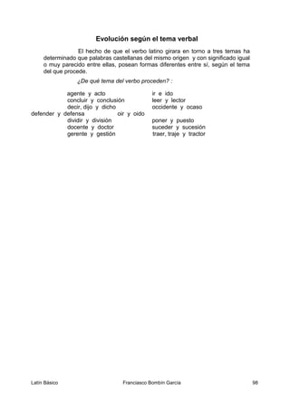 Evolución según el tema verbal
El hecho de que el verbo latino girara en torno a tres temas ha
determinado que palabras castellanas del mismo origen y con significado igual
o muy parecido entre ellas, posean formas diferentes entre sí, según el tema
del que procede.
¿De qué tema del verbo proceden? :
agente y acto ir e ido
concluir y conclusión leer y lector
decir, dijo y dicho occidente y ocaso
defender y defensa oir y oido
dividir y división poner y puesto
docente y doctor suceder y sucesión
gerente y gestión traer, traje y tractor
Latín Básico Franciasco Bombín García 98
 