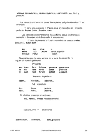 VERBOS DEPONENTES y SEMIDEPONENTES. - LOS VERBOS: eo, fero y
possum.
Los VERBOS DEPONENTES tienen forma pasiva y significado activo. Y se
enuncian:
1ª pers. sing. presente y 1ª pers. sing. en masculino en pretérito
perfecto: loquor (hablar), locutus sum
Los VERBOS SEMIDEPONENTES tienen forma activa en el tema de
presente y de pasiva en el de pasado. Y se enuncian:
1ª pers. de presente y 1ª pers. masculina de pasado: audeo
(atreverse), ausus sum
EO IVI/I ITUM ir
FERO TULI LATUM llevar, soportar
POSSUM POTUI poder.
Algunos tiempos de estos verbos en el tema de presente no
siguen las normas generales:
Presente
eo imus fero ferimus possum possumus
is itis fers fertis potes potestis
it eunt fert ferunt potest possunt
Pretérito imperfecto
ibam... ferebam... poteram...
Fut. imperfecto
ibo feram potero
ibis... feres... poteris...
El infinitivo presente en activa es:
IRE , FERRE , POSSE respectivamente.
VOCABULARIO y DERIVADOS
detrimentum, detrimenti, daño, perjuicio
Latín Básico Franciasco Bombín García 99
 