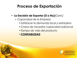 Proceso de Exportación
• La Decisión de Exportar (Sí o No)La Decisión de Exportar (Sí o No)[Cont.][Cont.]
– Capacidad de la Empresa
•Satisfacer la demanda local y extranjera
•Costos de necesitar capacidad adicional
•Tiempo de vida del producto
• CONFIABILIDADCONFIABILIDAD
 