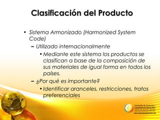 Clasificación del ProductoClasificación del Producto
• Sistema Armonizado (Harmonized System
Code)
– Utilizado internacionalmente
•Mediante este sistema los productos se
clasifican a base de la composición de
sus materiales de igual forma en todos los
países.
– ¿Por qué es importante?
•Identificar aranceles, restricciones, tratos
preferenciales
 