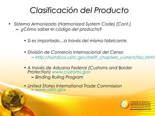 Clasificación del ProductoClasificación del Producto
• Sistema Armonizado (Harmonized System Code) [Cont.]
– ¿Cómo saber el código del producto?
• Si es importado…a través del mismo fabricante.
• División de Comercio Internacional del Censo
– http://hotdocs.usitc.gov/tariff_chapters_current/toc.html
• A través de Aduana Federal (Customs and Border
Protection) www.customs.gov
– Binding Ruling Program
• United States International Trade Commission
– www.usitc.gov
 