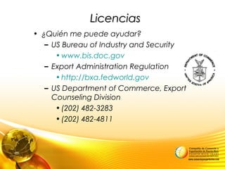 LicenciasLicencias
• ¿Quién me puede ayudar?
– US Bureau of Industry and Security
•www.bis.doc.gov
– Export Administration Regulation
•http://bxa.fedworld.gov
– US Department of Commerce, Export
Counseling Division
•(202) 482-3283
•(202) 482-4811
 