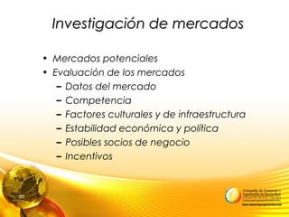 Investigación de mercadosInvestigación de mercados
• Mercados potenciales
• Evaluación de los mercados
– Datos del mercado
– Competencia
– Factores culturales y de infraestructura
– Estabilidad económica y política
– Posibles socios de negocio
– Incentivos
 