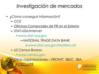 Investigación de mercadosInvestigación de mercados
• ¿Cómo conseguir información?
– CCE
– Oficinas Comerciales de PR en el Exterior
– STAT-USA/Internet
•www.stat-usa.gov
– NATIONAL TRADE DATA BANK
» www.stat-usa.gov/tradtest.nsf
– US Census Bureau
•www.census.gov
– Otras organizaciones – PROWIT, SBDC, SBA,
•CECI-UPR
 