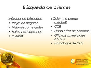 Búsqueda de clientesBúsqueda de clientes
Métodos de búsqueda
• Viajes de negocio
• Misiones comerciales
• Ferias y exhibiciones
• Internet
¿Quién me puede
ayudar?
• CCE
• Embajadas americanas
• Oficinas comerciales
del ELA
• Homólogos de CCE
 