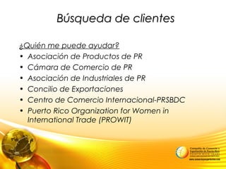 Búsqueda de clientesBúsqueda de clientes
¿Quién me puede ayudar?
• Asociación de Productos de PR
• Cámara de Comercio de PR
• Asociación de Industriales de PR
• Concilio de Exportaciones
• Centro de Comercio Internacional-PRSBDC
• Puerto Rico Organization for Women in
International Trade (PROWIT)
 