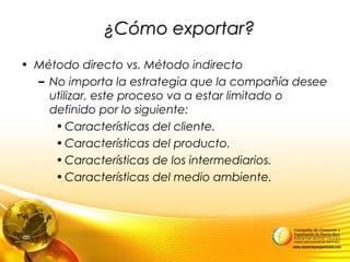 ¿Cómo exportar?¿Cómo exportar?
• Método directo vs. Método indirecto
– No importa la estrategia que la compañía desee
utilizar, este proceso va a estar limitado o
definido por lo siguiente:
•Características del cliente.
•Características del producto.
•Características de los intermediarios.
•Características del medio ambiente.
 