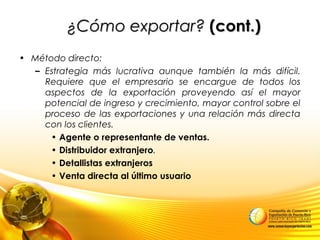 ¿Cómo exportar?¿Cómo exportar? (cont.)(cont.)
• Método directo:
– Estrategia más lucrativa aunque también la más difícil.
Requiere que el empresario se encargue de todos los
aspectos de la exportación proveyendo así el mayor
potencial de ingreso y crecimiento, mayor control sobre el
proceso de las exportaciones y una relación más directa
con los clientes.
• Agente o representante de ventas.
• Distribuidor extranjero.
• Detallistas extranjeros
• Venta directa al último usuario
 