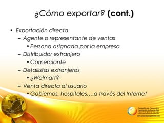¿Cómo exportar?¿Cómo exportar? (cont.)(cont.)
• Exportación directa
– Agente o representante de ventas
•Persona asignada por la empresa
– Distribuidor extranjero
•Comerciante
– Detallistas extranjeros
•¿Walmart?
– Venta directa al usuario
•Gobiernos, hospitales,…a través del Internet
 