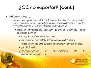 ¿Cómo exportar?¿Cómo exportar? (cont.)(cont.)
• Método indirecto:
– La ventaja principal del método indirecto es que provee
una manera para penetrar mercados extranjeros sin las
complejidades y riesgos del método directo.
• Estos intermediarios pueden proveer además, otros
servicios como:
– investigación de mercados,
– búsqueda de distribuidores en el extranjero,
– exposición de productos en ferias internacionales,
– publicidad,
– transportación y preparación de la
documentación, etc.
 