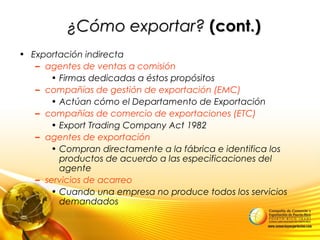 ¿Cómo exportar?¿Cómo exportar? (cont.)(cont.)
• Exportación indirecta
– agentes de ventas a comisión
• Firmas dedicadas a éstos propósitos
– compañías de gestión de exportación (EMC)
• Actúan cómo el Departamento de Exportación
– compañías de comercio de exportaciones (ETC)
• Export Trading Company Act 1982
– agentes de exportación
• Compran directamente a la fábrica e identifica los
productos de acuerdo a las especificaciones del
agente
– servicios de acarreo
• Cuando una empresa no produce todos los servicios
demandados
 