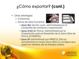 • Otras estrategias
– Consorcios
– Zonas de Libre Comercio
• Zona #61Zona #61 de San Juan, administrada por la
compañía de comercio y exportación.
• Zona #163Zona #163 de Ponce, administrada por la
Corporación para el Desarrollo de la Zona Libre de
Ponce (CODEZOL)
• Zona #7Zona #7 administrada por PRIDCO. Ésta es
actualmente la mayor Zona Libre no contigua que
opera en territorio de los Estados Unidos:
¿Cómo exportar?¿Cómo exportar? (cont.)(cont.)
 