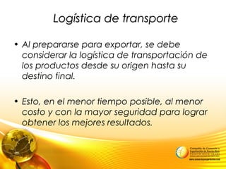 Logística de transporteLogística de transporte
• Al prepararse para exportar, se debe
considerar la logística de transportación de
los productos desde su origen hasta su
destino final.
• Esto, en el menor tiempo posible, al menor
costo y con la mayor seguridad para lograr
obtener los mejores resultados.
 