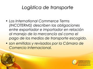 Logística de transporteLogística de transporte
• Los International Commerce Terms
(INCOTERMS) describen las obligaciones
entre exportador e importador en relación
al manejo de la mercancía así como el
pago de los medios de transporte escogido.
• son emitidos y revisados por la Cámara de
Comercio Internacional.
 