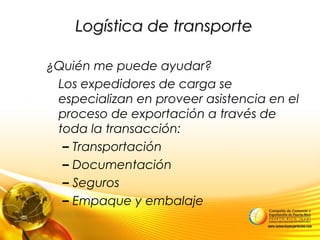 Logística de transporteLogística de transporte
¿Quién me puede ayudar?
Los expedidores de carga se
especializan en proveer asistencia en el
proceso de exportación a través de
toda la transacción:
– Transportación
– Documentación
– Seguros
– Empaque y embalaje
 