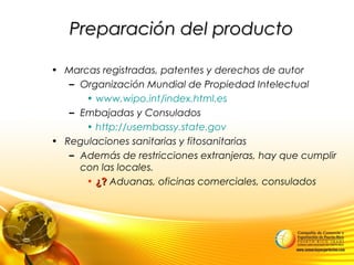 Preparación del productoPreparación del producto
• Marcas registradas, patentes y derechos de autor
– Organización Mundial de Propiedad Intelectual
• www.wipo.int/index.html.es
– Embajadas y Consulados
• http://usembassy.state.gov
• Regulaciones sanitarias y fitosanitarias
– Además de restricciones extranjeras, hay que cumplir
con las locales.
• ¿?¿? Aduanas, oficinas comerciales, consulados
 