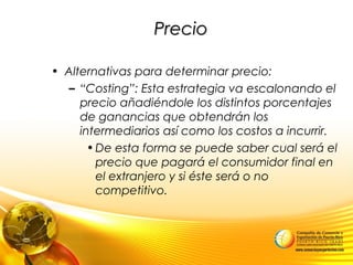 PrecioPrecio
• Alternativas para determinar precio:
– “Costing”: Esta estrategia va escalonando el
precio añadiéndole los distintos porcentajes
de ganancias que obtendrán los
intermediarios así como los costos a incurrir.
•De esta forma se puede saber cual será el
precio que pagará el consumidor final en
el extranjero y si éste será o no
competitivo.
 