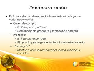 DocumentaciónDocumentación
• En la exportación de su producto necesitará trabajar con
varios documentos
– Orden de compra
• Emitido por importador
• Descripción de producto y términos de compra
– Pro forma
• Emitido por exportador
• Fija precio y protege de fluctuaciones en la moneda
– “Packing list”
• Identifica artículos empacados, pesos, medidas y
cantidad
 