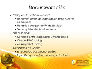DocumentaciónDocumentación
– “Shipper’s Export Declaration”
• Documentación de exportación para efectos
estadísticos
• No aplica a exportación de servicios
• Se completa electrónicamente
– “Bill of lading”
• Contrato entre exportador y transportista
• Ocean Bill of Lading
• Air Waybill of Lading
– Certificado de Origen
• Es requerido por algunos países
• Especifica procedencia de exportaciones
 