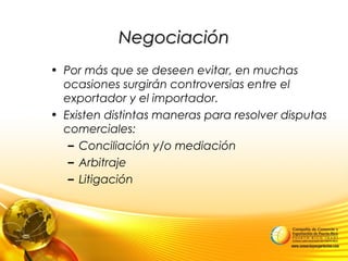 NegociaciónNegociación
• Por más que se deseen evitar, en muchas
ocasiones surgirán controversias entre el
exportador y el importador.
• Existen distintas maneras para resolver disputas
comerciales:
– Conciliación y/o mediación
– Arbitraje
– Litigación
 