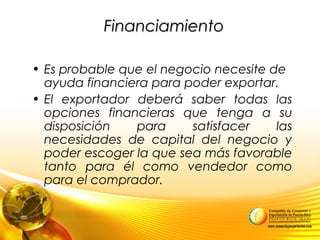 FinanciamientoFinanciamiento
• Es probable que el negocio necesite de
ayuda financiera para poder exportar.
• El exportador deberá saber todas las
opciones financieras que tenga a su
disposición para satisfacer las
necesidades de capital del negocio y
poder escoger la que sea más favorable
tanto para él como vendedor como
para el comprador.
 
