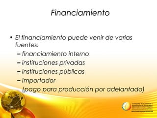 FinanciamientoFinanciamiento
• El financiamiento puede venir de varias
fuentes:
– financiamiento interno
– instituciones privadas
– instituciones públicas
– Importador
(pago para producción por adelantado)
 