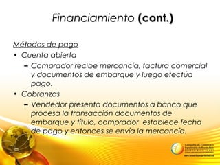 FinanciamientoFinanciamiento (cont.)(cont.)
Métodos de pago
• Cuenta abierta
– Comprador recibe mercancía, factura comercial
y documentos de embarque y luego efectúa
pago.
• Cobranzas
– Vendedor presenta documentos a banco que
procesa la transacción documentos de
embarque y título, comprador establece fecha
de pago y entonces se envía la mercancía.
 