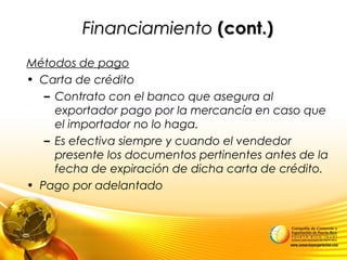FinanciamientoFinanciamiento (cont.)(cont.)
Métodos de pago
• Carta de crédito
– Contrato con el banco que asegura al
exportador pago por la mercancía en caso que
el importador no lo haga.
– Es efectiva siempre y cuando el vendedor
presente los documentos pertinentes antes de la
fecha de expiración de dicha carta de crédito.
• Pago por adelantado
 