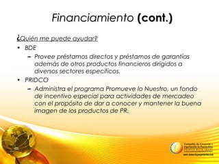FinanciamientoFinanciamiento (cont.)(cont.)
¿Quién me puede ayudar?
• BDE
– Provee préstamos directos y préstamos de garantías
además de otros productos financieros dirigidos a
diversos sectores específicos.
• PRIDCO
– Administra el programa Promueve lo Nuestro, un fondo
de incentivo especial para actividades de mercadeo
con el propósito de dar a conocer y mantener la buena
imagen de los productos de PR.
 