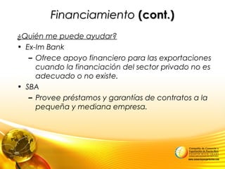 FinanciamientoFinanciamiento (cont.)(cont.)
¿Quién me puede ayudar?
• Ex-Im Bank
– Ofrece apoyo financiero para las exportaciones
cuando la financiación del sector privado no es
adecuado o no existe.
• SBA
– Provee préstamos y garantías de contratos a la
pequeña y mediana empresa.
 
