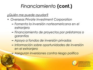 FinanciamientoFinanciamiento (cont.)(cont.)
¿Quién me puede ayudar?
• Overseas Private Investment Corporation
– Fomenta la inversión norteamericana en el
extranjero
– Financiamiento de proyectos por préstamos o
garantías
– Apoyo a fondos de inversión privados
– Información sobre oportunidades de inversión
en el extranjero
– Aseguran inversiones contra riesgo político
 
