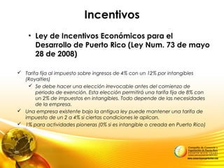 Incentivos
• Ley de Incentivos Económicos para el
Desarrollo de Puerto Rico (Ley Num. 73 de mayo
28 de 2008)
 Tarifa fija al impuesto sobre ingresos de 4% con un 12% por intangibles
(Royalties)
 Se debe hacer una elección irrevocable antes del comienzo de
periodo de exención. Esta elección permitirá una tarifa fija de 8% con
un 2% de impuestos en intangibles. Todo depende de las necesidades
de la empresa.
 Una empresa existente bajo la antigua ley puede mantener una tarifa de
impuesto de un 2 a 4% si ciertas condiciones le aplican.
 1% para actividades pioneras (0% si es intangible o creada en Puerto Rico)
 