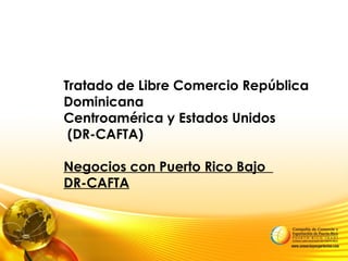 Tratado de Libre Comercio República
Dominicana
Centroamérica y Estados Unidos
(DR-CAFTA)
Negocios con Puerto Rico Bajo
DR-CAFTA
 