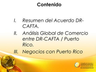 Contenido
I. Resumen del Acuerdo DR-
CAFTA.
II. Análisis Global de Comercio
entre DR-CAFTA / Puerto
Rico.
III. Negocios con Puerto Rico
 