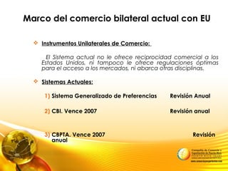 Marco del comercio bilateral actual con EU
 Instrumentos Unilaterales de Comercio:
El Sistema actual no le ofrece reciprocidad comercial a los
Estados Unidos, ni tampoco le ofrece regulaciones óptimas
para el acceso a los mercados, ni abarca otras disciplinas.
 Sistemas Actuales:
1) Sistema Generalizado de Preferencias Revisión Anual
2) CBI. Vence 2007 Revisión anual
3) CBPTA. Vence 2007 Revisión
anual
 